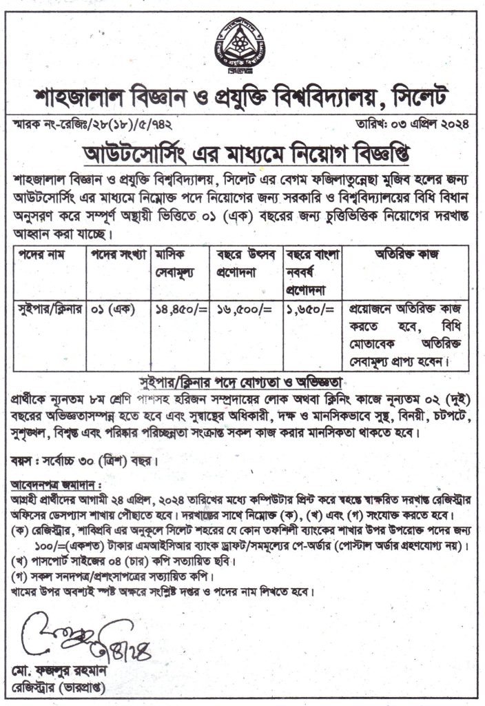 চাকরি দিচ্ছে শাহজালাল বিজ্ঞান ও প্রযুক্তি বিশ্ববিদ্যালয়, সিলেট শাহজালাল বিজ্ঞান ও প্রযুক্তি বিশ্ববিদ্যালয়, সিলেট এর বেগম ফজিলাতুন্নেছা মুজিব হলের জন্য আউটসোর্সিং এর মাধ্যমে নিম্নোক্ত পদে নিয়োগের জন্য সরকারি ও বিশ্ববিদ্যালয়ের বিধি বিধান অনুসরণ করে সম্পূর্ণ অস্থায়ী ভিত্তিতে ০১ (এক) বছরের জন্য চুত্তিভিত্তিক নিয়োগের দরখাস্ত আহ্বান করা যাচ্ছে। আবেদনপত্র জমাদান : আগ্রহী প্রার্থীদের আগামী ২৪ এপ্রিল, ২০২৪ তারিখের মধ্যে কম্পিউটার প্রিন্ট করে স্বহস্তে স্বাক্ষরিত দরখাস্ত রেজিস্ট্রার অফিসের ডেসপ্যাস শাখায় পৌঁছাতে হবে। দরখাস্তের সাথে নিম্নোক্ত (ক), (খ) এবং (গ) সংযোক্ত করতে হবে। (ক) রেজিস্ট্রার, শাবিপ্রবি এর অনুকূলে সিলেট শহরের যে কোন তফশিলী ব্যাংকের শাখার উপর উপরোক্ত পদের জন্য ১০০/=(একশত) টাকার এমআইসিআর ব্যাংক ড্রাফট/সমমূল্যের পে-অর্ডার (পোস্টাল অর্ডার গ্রহণযোগ্য নয়)। (খ) পাসপোর্ট সাইজের ০৪ (চার) কপি সত্যায়িত ছবি । (গ) সকল সনদপত্র/প্রশংসাপত্রের সত্যায়িত কপি । খামের উপর অবশ্যই স্পষ্ট অক্ষরে সংশ্লিষ্ট দপ্তর ও পদের নাম লিখতে হবে। বিস্তারিত জানতে বিজ্ঞপ্তি দেখুন সূত্র: দৈনিক উত্তরপূর্ব ০৪ এপ্রিল ২০২৪ইং