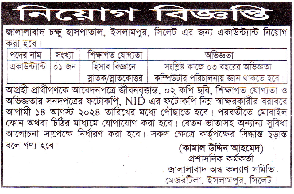 চাকরি দিচ্ছে জালালাবাদ চক্ষু হাসপাতাল জালালাবাদ চক্ষু হাসপাতাল, ইসলামপুর, সিলেট এর জন্য একাউন্ট্যান্ট নিয়োগ করা হবে। আগ্রহী প্রার্থীগণকে আবেদনপত্রে জীবনবৃত্তান্ত, ০২ কপি ছবি, শিক্ষাগত যোগ্যতা ও অভিজ্ঞতার সনদপত্রের ফটোকপি, NID এর ফটোকপি নিম্ন স্বাক্ষরকারীর বরাবরে আগামী ১৪ আগস্ট ২০২৪ তারিখের মধ্যে পৌছাতে হবে। পরবর্তীতে মোবাইল ফোন অথবা চিঠির মাধ্যমে যোগাযোগ করা হবে। বেতন-ভাতাসহ অন্যান্য সুবিধা আলোচনা সাপেক্ষে নির্ধারণ করা হবে। সকল ক্ষেত্রে কর্তৃপক্ষের সিদ্ধান্ত চূড়ান্ত বলে গণ্য হবে। (কামাল উদ্দিন আহমেদ) প্রশাসনিক কর্মকর্তা জালালাবাদ অন্ধ কল্যাণ সমিতি মেজরটিলা, ইসলামপুর, সিলেট বিস্তারিত জানতে বিজ্ঞপ্তি দেখুন সূত্র: দৈনিক সিলেটের ডাক ৩১ জুলাই২০২৪ইং