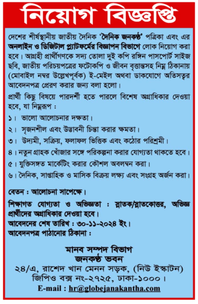 চাকরি দেবে দৈনিক জনকণ্ঠ দেশের শীর্ষস্থানীয় জাতীয় দৈনিক 'দৈনিক জনকণ্ঠ' পত্রিকা এবং এর অনলাইন ও ডিজিটাল প্ল্যাটফর্মের বিজ্ঞাপন বিভাগে লোক নিয়োগ করা হবে। আগ্রহী প্রার্থীগণকে সদ্য তোলা দুই কপি রঙ্গিন পাসপোর্ট সাইজ ছবি, জাতীয় পরিচয়পত্রের ফটোকপি ও জীবন বৃত্তান্তসহ নিম্ন ঠিকানায় (মোবাইল নম্বর উল্লেখপূর্বক) ই-মেইল অথবা ডাকযোগে অতিসত্বর আবেদনপত্র প্রেরণ করার জন্য বলা হলো। প্রার্থী কিছু বিষয়ে পারদর্শী হতে পারলে বিশেষ অগ্রাধিকার দেওয়া হবে, যা নিম্নরূপ: ১। ভালো আলোচনার দক্ষতা। ২। সৃজনশীল এবং উদ্ভাবনী চিন্তা করার ক্ষমতা। ৩। উদ্যমী, সক্রিয়, ফলাফল ভিত্তিক এবং কঠোর পরিশ্রমী। ৪। নতুন গ্রাহক খোঁজার সঙ্গে পরিকল্পনা করার যোগ্যতা থাকতে হবে। ৫। যুক্তিসঙ্গত মার্কেটিং করার কৌশল অবলম্বন করা। ৬। দৈনিক, সাপ্তাহিক ও মাসিক বিক্রয় লক্ষ্য এবং সংগ্রহ অর্জন করা। বেতন: আলোচনা সাপেক্ষে। শিক্ষাগত যোগ্যতা ও অভিজ্ঞতা: স্নাতক/স্নাতকোত্তর, অভিজ্ঞ প্রার্থীদের অগ্রাধিকার দেওয়া হবে। আবেদনের শেষ তারিখ: ৩০-১১-২০২৪ ইং। আবেদনপত্র পাঠানোর ঠিকানা: মানব সম্পদ বিভাগ জনকণ্ঠ ভবন ২৪/এ, রাশেদ খান মেনন সড়ক, (নিউ ইস্কাটন) জিপিও বক্স নং-২৭২৫, ঢাকা-১০০০। E-mail: hr@globejanakantha.com সূত্র:দৈনিক জনকণ্ঠ ৩১অক্টোবর ২০২৪ইং বিস্তারিত জানতে বিজ্ঞপ্তি দেখুন