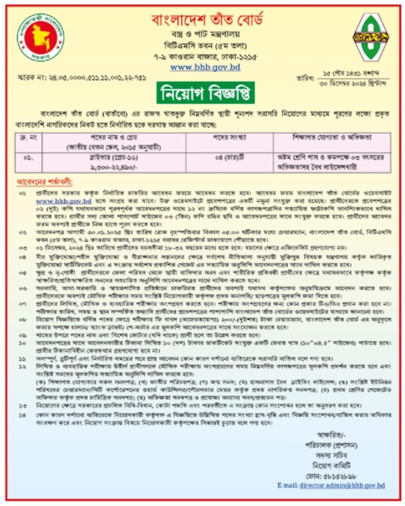 চাকরি দিচ্ছে বাংলাদেশ তাঁত বোর্ড বস্ত্র ও পাট মন্ত্রণালয়
বাংলাদেশ তাঁত বোর্ড (বার্তাঁবো) এর রাজস্ব খাতভুক্ত নিম্নবর্ণিত স্থায়ী শূন্যপদ সরাসরি নিয়োগের মাধ্যমে পূরণের লক্ষ্যে প্রকৃত বাংলাদেশি নাগরিকদের নিকট হতে নির্ধারিত ছকে দরখাস্ত আহ্বান করা যাচ্ছে:
আবেদনের শর্তাবলী:
০১ প্রার্থীদের সরকার কর্তৃক নির্ধারিত চাকরির আবেদন ফরমে আবেদন করতে হবে। আবেদন ফরম বাংলাদেশ তাঁত বোর্ডের ওয়েবসাইট www.bhb.gov.bd হতে সংগ্রহ করা যাবে। উক্ত ওয়েবসাইটে প্রবেশপত্রের একটি নমুনা সংযুক্ত করা হয়েছে। প্রার্থীদেরকে প্রবেশপত্রের ০২ (দুই) কপি যথাযথভাবে পূরণপূর্বক আবেদনপত্রের সাথে ১২ নং ক্রমিকে বর্ণিত কাগজপত্রাদির সত্যায়িত ফটোকপি আবশ্যিকভাবে দাখিল করতে হবে। প্রার্থীর সদ্য তোলা পাসপোর্ট সাইজের ০৩ (তিন) কপি রঙিন ছবি ও আবেদনপত্রের সাথে সংযুক্ত করতে হবে। প্রার্থীদের আবেদন ফরম অবশ্যই প্রার্থীকে নিজ হাতে পুরণ করতে হবে।
০২ আবেদনপত্র আগামী ৩০.০১.২০২৫ খ্রিঃ তারিখ রোজ বৃহস্পতিবার বিকাল ০৫:০০ ঘটিকার মধ্যে চেয়ারম্যান, বাংলাদেশ তাঁত বোর্ড, বিটিএমসি ভবন (৫ম তলা), ৭-৯ কাওরান বাজার, ঢাকা-১২১৫ বরাবর রেজিস্টার্ড ডাকযোগে পৌঁছাতে হবে।
০১ ডিসেম্বর, ২০২৪ খ্রিঃ তারিখে প্রার্থীদের বয়সসীমা ১৮-৩২ বছরের মধ্যে হতে হবে। বয়সের ক্ষেত্রে এফিডেভিট গ্রহণযোগ্য নয়।
বীর মুক্তিযোদ্ধা/শহীদ মুক্তিযোদ্ধা ও বীরাঙ্গনার সন্তানদের ক্ষেত্রে সর্বশেষ নীতিমালা অনুযায়ী মুক্তিযুদ্ধ বিষয়ক মন্ত্রণালয় কর্তৃক জারিকৃত মুক্তিযোদ্ধা সার্টিফিকেট এবং এ সংক্রান্ত সর্বশেষ প্রকাশিত গেজেট এর সত্যায়িত অনুলিপি আবেদনপত্রের সাথে দাখিল করতে হবে।
ক্ষুদ্র ও নৃ-গোষ্ঠী প্রার্থীদেরকে জেলা পরিষদ থেকে স্থায়ী বাসিন্দার সনদ এবং শারীরিক প্রতিবন্ধী প্রার্থীদের ক্ষেত্রে যথাযথভাবে কর্তৃপক্ষ কর্তৃক স্বাক্ষরিত/প্রতিস্বাক্ষরিত সনদের সত্যায়িত অনুলিপি আবেদনপত্রের সাথে দাখিল করতে হবে।
০৬ সরকারি, আধা-সরকারি ও স্বায়ত্তশাসিত প্রতিষ্ঠানে চাকরিরত প্রার্থীদের অবশ্যই যথাযথ কর্তৃপক্ষের অনুমতিক্রমে আবেদন করতে হবে। প্রার্থীদেরকে অবশ্যই মৌখিক পরীক্ষার সময় সংশ্লিষ্ট নিয়োগকারী কর্তৃপক্ষ প্রদত্ত অনাপত্তি। ছাড়পত্রের মূলকপি জমা দিতে হবে।
০৭ প্রার্থীদের লিখিত, মৌখিক ও ব্যবহারিক পরীক্ষায় অংশগ্রহণ করতে হবে। পরীক্ষায় অংশগ্রহণের জন্য কোন প্রকার টিএ/ডিএ প্রদান করা হবে না। পরীক্ষার তারিখ, সময় ও স্থান সম্পর্কিত তথ্যাদি প্রার্থীদের প্রবেশপত্রের পাশাপাশি বাংলাদেশ তাঁত বোর্ডের ওয়েবসাইটের মাধ্যমে জানানো হবে।
아 নিয়োগ বিজ্ঞপ্তিতে বর্ণিত পদের ক্ষেত্রে পরীক্ষার ফি বাবদ (অফেরতযোগ্য) ২০০/-(দুইশত) টাকা চেয়ারম্যান, বাংলাদেশ তাঁত বোর্ড এর অনুকূলে জমার স্বপক্ষে চালান/ ব্যাংক ড্রাফট/ পে-অর্ডার এর মূলকপি আবেদনপত্রের সাথে সংযোজন করতে হবে।
০৯ খামের উপরে পদের নাম এবং বিশেষ কোটার (যদি থাকে) প্রার্থী হলে তা উল্লেখ করতে হবে।
১০ আবেদনপত্রের সাথে আবেদনকারীর ঠিকানা লিখিত ১০ (দশ) টাকার ডাকটিকেট সংযুক্ত একটি ফেরত খাম (১০" ৪৪.৫" সাইজের) পাঠাতে হবে। প্রার্থীর ঠিকানাবিহীন ফেরতখাম গ্রহণযোগ্য হবে না।
১১ অসম্পূর্ণ, ত্রুটিপূর্ণ এবং নির্ধারিত সময়ের পরে প্রাপ্ত আবেদন কোন কারণ দর্শানো ব্যতিরেকে সরাসরি বাতিল বলে গণ্য হবে।
১২ লিখিত ও ব্যবহারিক পরীক্ষায় উত্তীর্ণ প্রার্থীগণকে মৌখিক পরীক্ষায় অংশগ্রহণের সময় নিম্নবর্ণিত কাগজপত্রের মূলকপি প্রদর্শন করতে হবে এবং সংশ্লিষ্ট সনদের মূলকপির সত্যায়িত অনুলিপি দাখিল করতে হবে:
(ক) শিক্ষাগত যোগ্যতার সকল সনদপত্র: (খ) জাতীয় পরিচয়পত্র; (গ) জন্ম সনদ; (ঘ) হালনাগাদ বৈধ ড্রাইভিং লাইসেন্স: (৩) সংশ্লিষ্ট ইউনিয়ন পরিষদের চেয়ারম্যান/সিটি কর্পোরেশনের ওয়ার্ড কাউন্সিলর/পৌরসভার মেয়র কর্তৃক প্রদত্ত নাগরিকত্ব সনদপত্র; (চ) প্রথম শ্রেণির গেজেটেড অফিসার কর্তৃক প্রদত্ত চারিত্রিক সনদপত্র; (ছ) অভিজ্ঞতা সনদপত্র ও প্রযোজ্য অন্যান্য সনদ/প্রত্যয়ন পত্র।
১৩ নিয়োগের ক্ষেত্রে সরকারের প্রচলিত বিধি-বিধান, কোটা পদ্ধতি এবং পরবর্তীতে এ সংক্রান্ত কোন সংশোধন হলে তা অনুসরণ করা হবে।
১৪ কোন কারণ দর্শানো ব্যতিরেকে নিয়োগকারী কর্তৃপক্ষ এ বিজ্ঞপ্তিতে উল্লিখিত পদের সংখ্যা হ্রাস-বৃদ্ধি এবং বিজ্ঞপ্তি সংশোধন/বাতিল করার অধিকার সংরক্ষণ করে এবং নিয়োগ সংক্রান্ত বিষয়ে নিয়োগকারী কর্তৃপক্ষের সিদ্ধান্তই চূড়ান্ত বলে গণ্য হবে।
বিস্তারিত জানতে বিজ্ঞপ্তি দেখুন
সূত্র:ইওেফাক ৩১ ডিসেম্বর ২০২৪ইং