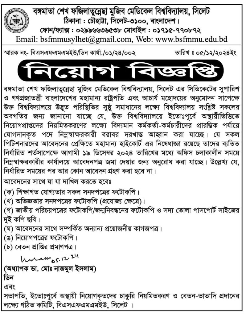 চাকরি দিচ্ছে বঙ্গমাতা শেখ ফজিলাতুন্নেছা মুজিব মেডিকেল বিশ্ববিদ্যালয় বঙ্গমাতা শেখ ফজিলাতুন্নেছা মুজিব মেডিকেল বিশ্ববিদ্যালয়, সিলেট এর সিন্ডিকেটের সুপারিশ ও গণপ্রজাতন্ত্রী বাংলাদেশের মহামান্য রাষ্ট্রপতি এবং আচার্য মহোদয়ের অনুমোদন সাপেক্ষে উক্ত বিশ্ববিদ্যালয়ে উদ্ভূত পরিস্থিতির সুষ্ঠু সমাধানের লক্ষ্যে বিশ্ববিদ্যালয় সংশ্লিষ্ট সকলের অবগতির জন্য জানানো যাচ্ছে যে, উক্ত বিশ্ববিদ্যালয়ে ইতোঃপূর্বে অস্থায়ীভিত্তিতে নিয়োগপ্রাপ্তদের নিয়মিতকরণের লক্ষ্যে বিদ্যমান কর্মকর্তা-কর্মচারীদের প্রারম্ভিক পর্যায়ে | যোগদানকৃত পদে নিম্নস্বাক্ষরকারী বরাবর দরখাস্ত আহ্বান করা যাচ্ছে। যে সকল পিটিশনারদের আবেদনের প্রেক্ষিতে মহামান্য হাইকোর্ট এর নিষেধাজ্ঞা রয়েছে তাদের ব্যতিত নির্ধারিত শর্তসাপেক্ষে আগামী ১৯ ডিসেম্বর ২০২৪ তারিখের মধ্যে অফিস চলাকালীন সময়ে নিম্নস্বাক্ষরকারীর কার্যালয়ে আবেদনপত্র জমা দেয়ার জন্য অনুরোধ করা যাচ্ছে। উল্লেখ্য যে, নির্ধারিত সময়ের পর আর কোন আবেদন গ্রহণ করা হবে না । আবেদনের সাথে যা যা দাখিল করতে হবেঃ (ক) শিক্ষাগত যোগ্যতার সকল সনদপত্রের ফটোকপি । (খ) অভিজ্ঞতার সনদপত্রের ফটোকপি (প্রযোজ্য ক্ষেত্রে)। (গ) জাতীয় পরিচয়পত্রের ফটোকপি/জন্মনিবন্ধনের ফটোকপি ও সদ্য তোলা পাসপোর্ট সাইজের দুই কপি ছবি । (ঘ) আবেদনের সাথে সম্পর্কিত অন্যান্য প্রয়োজনীয় কাগজপত্র। (ঙ) নিয়োগপত্রের ফটোকপি (চ) বেতন প্রাপ্তির প্রমাণপত্র ৷ (অধ্যাপক ডা. মোঃ নাজমুল ইসলাম) সভাপতি, ইতোঃপূর্বে অস্থায়ী নিয়োগকৃতদের চাকুরি নিয়মিতকরণ ও বেতন-ভাতাদি প্রদানের লক্ষ্যে গঠিত কমিটি, বিএসএফএমএমইউ, সিলেট I বিস্তারিত জানতে বিজ্ঞপ্তি দেখুন