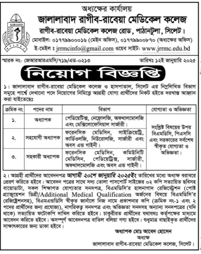 চাকরি দিচ্ছে জালালাবাদ রাগীব-রাবেয়া মেডিকেল কলেজ

১। জালালাবাদ রাগীব-রাবেয়া মেডিকেল কলেজ ও হাসপাতাল, সিলেট এর নিম্নলিখিত বিভাগ সমূহে পার্শ্বে দেখানো পদে নিয়োগের নিমিত্ত্বে আগ্রহী যোগ্য প্রার্থীদের নিকট হইতে দরখাস্ত আহ্বান করা যাইতেছেঃ

পদের নাম
অধ্যাপক
বিভাগ
পেডিয়েটিক্স, নেফ্রোলজি, অফথালমোলজি এবং মেক্সিলোফেসিয়াল সার্জারী।
যোগ্যতা ও অভিজ্ঞতা
সংশ্লিষ্ট বিষয়ের উপর বিএমডিসি, পিএসসি এবং সরকারের সর্বশেষ স্বীকৃত যোগ্যতা ও অভিজ্ঞতা।

পদের নাম
সহযোগী অধ্যাপক
বিভাগ
ফরেনসিক মেডিসিন, সাইক্রিয়েট্রি, কার্ডিওলজি, নিউরোলজি, সার্জারী এবং অবস এন্ড গাইনী।
যোগ্যতা ও অভিজ্ঞতা
সংশ্লিষ্ট বিষয়ের উপর বিএমডিসি, পিএসসি এবং সরকারের সর্বশেষ স্বীকৃত যোগ্যতা ও অভিজ্ঞতা।

৩.
পদের নাম
সহকারী অধ্যাপক
বিভাগ
ফরেনসিক মেডিসিন, কমিউনিটি মেডিসিন, পেডিয়েট্রিক্স, সার্জারী, অফথালমোলজি এবং অবস এন্ড গাইনী।

যোগ্যতা ও অভিজ্ঞতা
সংশ্লিষ্ট বিষয়ের উপর বিএমডিসি, পিএসসি এবং সরকারের সর্বশেষ স্বীকৃত যোগ্যতা ও অভিজ্ঞতা।

২। আগ্রহী প্রার্থীদের আবেদনপত্র আগামী ২০শে জানুয়ারি ২০২৫ইং তারিখের মধ্যে অধ্যক্ষ বরাবরে প্রেরণ করিতে হইবে। আবেদন পত্রের সাথে সদ্য তোলা পাসপোর্ট সাইজের ০২ কপি সত্যায়িত ছবিসহ বায়োডাটা, সকল শিক্ষাগত যোগ্যতার সনদপত্র, বিএমডিসি'র হালনাগাদ রেজিস্ট্রেশন (পোষ্ট গ্র্যাজুয়েশন ডিগ্রী/Additional Medical Qualification অর্জনের বিষয়ে বিএমডিসি'র রেজিষ্ট্রেশনসহ), বিএমএন্ডডিসি স্বীকৃত জার্নালে নিজ নামে প্রকাশনার কপি (ক্রমিক নং-১ এবং ২ পদের প্রার্থীদের জন্য প্রযোজ্য), নাগরিকত্ব সনদপত্র এবং অভিজ্ঞতা সনদসহ অন্যান্য সনদপত্রের (যদি থাকে) সত্যায়িত ফটোকপি দাখিল করিতে হইবে। চাকুরীরত প্রার্থীদের যথাযথঃ কর্তৃপক্ষের মাধ্যমে আবেদন করিতে হইবে। অসম্পূর্ণ আবেদনপত্র বাতিল বলিয়া গণ্য হইবে। শুধুমাত্র বাছাইকৃত প্রার্থীদের সাক্ষাৎকারের জন্য ডাকা হইবে।

অধ্যাপক মোঃ আবেদ হোসেন

অধ্যক্ষ

জালালাবাদ রাগীব-রাবেয়া মেডিকেল কলেজ রাগীব-রাবেয়া মেডিকেল কলেজ রোড, পাঠানটুলা, সিলেট।

মোবাইল: ০১৭৭৯৯০০০১৬ (মেইন অফিস), ০১৭৭৯৯০০৮৭০ (অধ্যক্ষের অফিস)

ই-মেইল: jrrmcinfo@gmail.com

ওয়েব সাইট: www.jrrmc.edu.bd

বিস্তারিত জানতে বিজ্ঞপ্তিতে চোখ রাখুন। 

