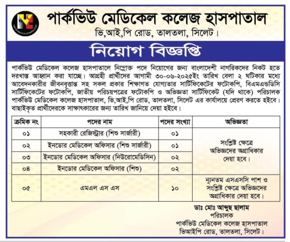 চাকরি দিচ্ছে পার্কভিউ মেডিকেল কলেজ হাসপাতাল
পার্কভিউ মেডিকেল কলেজ হাসপাতালে নিম্নোক্ত পদে নিয়োগের জন্য বাংলাদেশী নাগরিকদের নিকট হতে দরখাস্ত আহ্বান করা যাচ্ছে। আগ্রহী প্রার্থীদের আগামী ৩০-০৬-২০২৫ইং তারিখ বেলা ২ ঘটিকার মধ্যে আবেদনকারীর জীবনবৃত্তান্ত সহ সকল প্রকার শিক্ষাগত যোগ্যতার সার্টিফিকেটের ফটোকপি, বিএমএন্ডডিসি সার্টিফিকেটের ফটোকপি, জাতীয় পরিচয়পত্রের ফটোকপি ও অভিজ্ঞতা সার্টিফিকেট (যদি থাকে) পরিচালক পার্কভিউ মেডিকেল কলেজ হাসপাতাল, ভি,আই,পি রোড, তালতলা, সিলেট এর কার্যালয়ে প্রেরণ করতে হইবে। বাছাইকৃত প্রার্থীদেরকে সাক্ষাৎকারের জন্য তারিখ জানিয়ে দেয়া হইবে।
০১/পদের নাম
সহকারী রেজিস্ট্রার (শিশু সার্জারী)
পদের সংখ্যা
০১
অভিজ্ঞতা
সংশ্লিষ্ট ক্ষেত্রে অভিজ্ঞদের অগ্রাধিকার দেয়া হবে।
০২/পদের নাম
ইনডোর মেডিকেল অফিসার (শিশু সার্জারী)
পদের সংখ্যা
০১
অভিজ্ঞতা
সংশ্লিষ্ট ক্ষেত্রে অভিজ্ঞদের অগ্রাধিকার দেয়া হবে।
০৩/পদের নাম
ইনডোর মেডিকেল অফিসার (নিউরোমেডিসিন)
পদের সংখ্যা
০২
অভিজ্ঞতা
সংশ্লিষ্ট ক্ষেত্রে অভিজ্ঞদের অগ্রাধিকার দেয়া হবে।
08/পদের নাম
ইনডোর মেডিকেল অফিসার (শিশু)
পদের সংখ্যা
০২
অভিজ্ঞতা
সংশ্লিষ্ট ক্ষেত্রে অভিজ্ঞদের অগ্রাধিকার দেয়া হবে।
০৫/পদের নাম
এমএল এস এস
পদের সংখ্যা
১০
অভিজ্ঞতা
ন্যূনতম এসএসসি পাশ ও সংশ্লিষ্ট ক্ষেত্রে অভিজ্ঞদের অগ্রাধিকার দেয়া হবে।
ডাঃ মোঃ আব্দুছ ছালাম
পরিচালক
পার্কভিউ মেডিকেল কলেজ হাসপাতাল ভিআইপি রোড, তালতলা, সিলেট।
বিস্তারিত জানতে বিজ্ঞপ্তি দেখুন