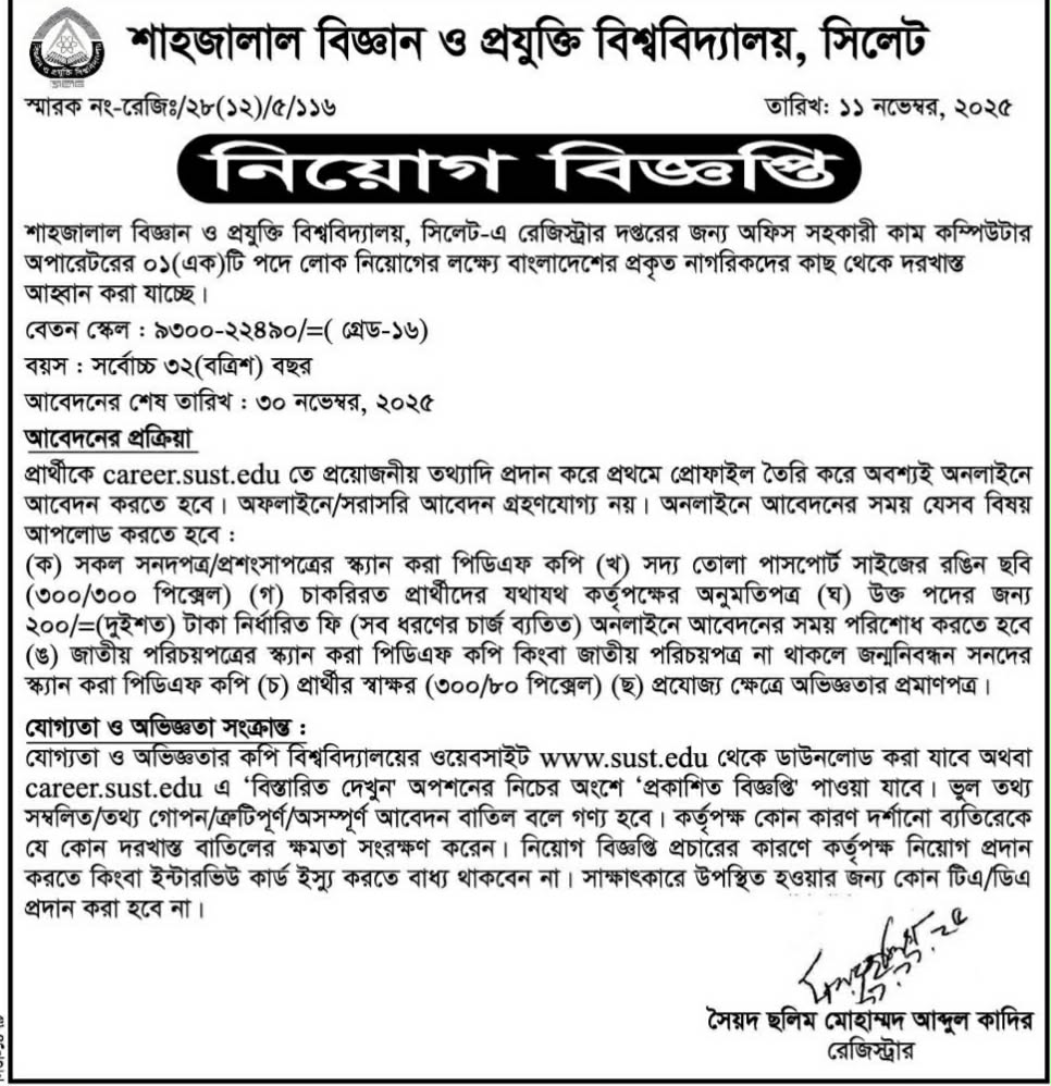 

চাকরি দিচ্ছে শাহজালাল বিজ্ঞান ও প্রযুক্তি বিশ্ববিদ্যালয়

শাহজালাল বিজ্ঞান ও প্রযুক্তি বিশ্ববিদ্যালয়, সিলেট-এ রেজিস্ট্রার দপ্তরের জন্য অফিস সহকারী কাম কম্পিউটার অপারেটরের ০১ (এক) টি পদে লোক নিয়োগের লক্ষ্যে বাংলাদেশের প্রকৃত নাগরিকদের কাছ থেকে দরখাস্ত আহ্বান করা যাচ্ছে।

বেতন স্কেল: ৯৩০০-২২৪৯০/= (গ্রেড-১৬)

বয়স: সর্বোচ্চ ৩২ (বত্রিশ) বছর

আবেদনের শেষ তারিখ: ৩০ নভেম্বর, ২০২৫

আবেদনের প্রক্রিয়া

প্রার্থীকে career.sust.edu তে প্রয়োজনীয় তথ্যাদি প্রদান করে প্রথমে প্রোফাইল তৈরি করে অবশ্যই অনলাইনে আবেদন করতে হবে। অফলাইনে/সরাসরি আবেদন গ্রহণযোগ্য নয়। অনলাইনে আবেদনের সময় যেসব বিষয়

আপলোড করতে হবে:

(ক) সকল সনদপত্র/প্রশংসাপত্রের স্ক্যান করা পিডিএফ কপি (খ) সদ্য তোলা পাসপোর্ট সাইজের রঙিন ছবি (৩০০/৩০০ পিক্সেল) (গ) চাকরিরত প্রার্থীদের যথাযথ কর্তৃপক্ষের অনুমতিপত্র (ঘ) উক্ত পদের জন্য ২০০/= (দুইশত) টাকা নির্ধারিত ফি (সব ধরণের চার্জ ব্যতিত) অনলাইনে আবেদনের সময় পরিশোধ করতে হবে (ঙ) জাতীয় পরিচয়পত্রের স্ক্যান করা পিডিএফ কপি কিংবা জাতীয় পরিচয়পত্র না থাকলে জন্মনিবন্ধন সনদের স্ক্যান করা পিডিএফ কপি (চ) প্রার্থীর স্বাক্ষর (৩০০/৮০ পিক্সেল) (ছ) প্রযোজ্য ক্ষেত্রে অভিজ্ঞতার প্রমাণপত্র।

যোগ্যতা ও অভিজ্ঞতা সংক্রান্ত:

যোগ্যতা ও অভিজ্ঞতার কপি বিশ্ববিদ্যালয়ের ওয়েবসাইট www.sust.edu থেকে ডাউনলোড করা যাবে অথবা career.sust.edu এ 'বিস্তারিত দেখুন' অপশনের নিচের অংশে 'প্রকাশিত বিজ্ঞপ্তি' পাওয়া যাবে। ভুল তথ্য সম্বলিত/তথ্য গোপন/ত্রুটিপূর্ণ/অসম্পূর্ণ আবেদন বাতিল বলে গণ্য হবে। কর্তৃপক্ষ কোন কারণ দর্শানো ব্যতিরেকে যে কোন দরখাস্ত বাতিলের ক্ষমতা সংরক্ষণ করেন। নিয়োগ বিজ্ঞপ্তি প্রচারের কারণে কর্তৃপক্ষ নিয়োগ প্রদান করতে কিংবা ইন্টারভিউ কার্ড ইস্যু করতে বাধ্য থাকবেন না। সাক্ষাৎকারে উপস্থিত হওয়ার জন্য কোন টিএ/ডিএ প্রদান করা হবে না।

বিস্তারিত জানতে বিজ্ঞপ্তিতে চোখ রাখুন, আমরা বিভিন্ন পত্রিকা সূত্র থেকে নিয়োগ বিজ্ঞপ্তি প্রকাশ করে থাকি আমরা কাউকে চাকরি দেই না অতএব ফোন না করার জন্য বিশেষভাবে অনুরোধ করছি, ধন্যবাদ আপনার স্বপ্নের চাকরি পেতে সিলেটের চাকরির খবর ওয়েবসাইটে ভিজিট করুন।

সূত্র: সিলেটের ডাক

