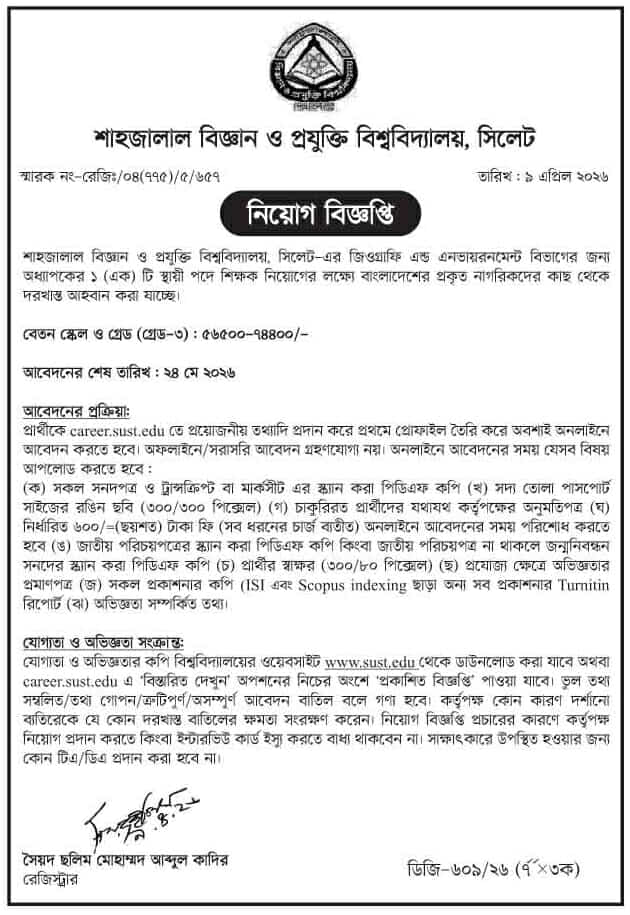চাকরি দিচ্ছে শাহজালাল বিজ্ঞান ও প্রযুক্তি বিশ্ববিদ্যালয়
শাহজালাল বিজ্ঞান ও প্রযুক্তি বিশ্ববিদ্যালয়, সিলেট-এর জিওগ্রাফি এন্ড এনভায়রনমেন্ট বিভাগের জন্য অধ্যাপকের ১ (এক) টি স্থায়ী পদে শিক্ষক নিয়োগের লক্ষ্যে বাংলাদেশের প্রকৃত নাগরিকদের কাছ থেকে দরখাস্ত আহবান করা যাচ্ছে।
বেতন স্কেল ও গ্রেড (গ্রেড-৩): ৫৬৫০০-৭৪৪০০/-
আবেদনের শেষ তারিখ: ২৪ মে ২০২৬
আবেদনের প্রক্রিয়া:
প্রার্থীকে career.sust.edu তে প্রয়োজনীয় তথ্যাদি প্রদান করে প্রথমে প্রোফাইল তৈরি করে অবশ্যই অনলাইনে আবেদন করতে হবে। অফলাইনে/সরাসরি আবেদন গ্রহণযোগ্য নয়। অনলাইনে আবেদনের সময় যেসব বিষয়
আপলোড করতে হবে:
(ক) সকল সনদপত্র ও ট্রান্সক্রিপ্ট বা মার্কসীট এর স্ক্যান করা পিডিএফ কপি (খ) সদ্য তোলা পাসপোর্ট সাইজের রঙিন ছবি (৩০০/৩০০ পিক্সেল) (গ) চাকুরিরত প্রার্থীদের যথাযথ কর্তৃপক্ষের অনুমতিপত্র (ঘ) নির্ধারিত ৬০০/- (ছয়শত) টাকা ফি (সব ধরনের চার্জ ব্যতীত) অনলাইনে আবেদনের সময় পরিশোধ করতে হবে (ঙ) জাতীয় পরিচয়পত্রের স্ক্যান করা পিডিএফ কপি কিংবা জাতীয় পরিচয়পত্র না থাকলে জন্মনিবন্ধন সনদের স্ক্যান করা পিডিএফ কপি (চ) প্রার্থীর স্বাক্ষর (৩০০/৮০ পিক্সেল) (ছ) প্রযোজ্য ক্ষেত্রে অভিজ্ঞতার প্রমাণপত্র (জ) সকল প্রকাশনার কপি (ISI এবং Scopus indexing ছাড়া অন্য সব প্রকাশনার Turnitin রিপোর্ট (বা) অভিজ্ঞতা সম্পর্কিত তথ্য।
যোগ্যতা ও অভিজ্ঞতা সংক্রান্ত:
যোগ্যতা ও অভিজ্ঞতার কপি বিশ্ববিদ্যালয়ের ওয়েবসাইট www.sust.edu থেকে ডাউনলোড করা যাবে অথবা career.sust.edu এ 'বিস্তারিত দেখুন' অপশনের নিচের অংশে 'প্রকাশিত বিজ্ঞপ্তি' পাওয়া যাবে। ভুল তথ্য সম্বলিত/তথ্য গোপন/ত্রুটিপূর্ণ/অসম্পূর্ণ আবেদন বাতিল বলে গণ্য হবে। কর্তৃপক্ষ কোন কারণ দর্শানো ব্যতিরেকে যে কোন দরখাস্ত বাতিলের ক্ষমতা সংরক্ষণ করেন। নিয়োগ বিজ্ঞপ্তি প্রচারের কারণে কর্তৃপক্ষ নিয়োগ প্রদান করতে কিংবা ইন্টারভিউ কার্ড ইস্যু করতে বাধ্য থাকবেন না। সাক্ষাৎকারে উপস্থিত হওয়ার জন্য কোন টিএ/ডিএ প্রদান করা হবে না।
বিস্তারিত জানতে বিজ্ঞপ্তি দেখুন
সূত্র:দিনকাল